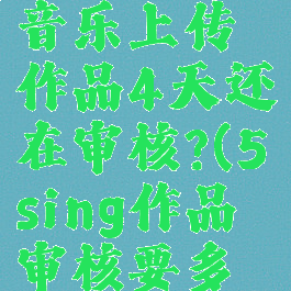 5sing原创音乐上传作品4天还在审核?(5sing作品审核要多久)