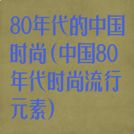 80年代的中国时尚(中国80年代时尚流行元素)