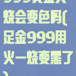 999黄金火烧会变色吗(足金999用火一烧变黑了)