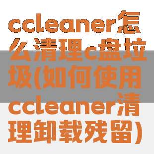 ccleaner怎么清理c盘垃圾(如何使用ccleaner清理卸载残留)