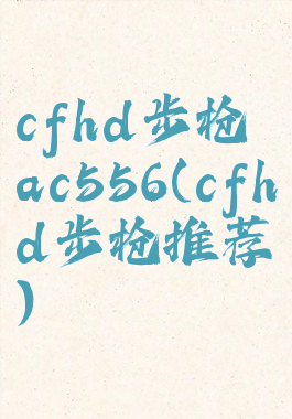 cfhd步枪ac556(cfhd步枪推荐)