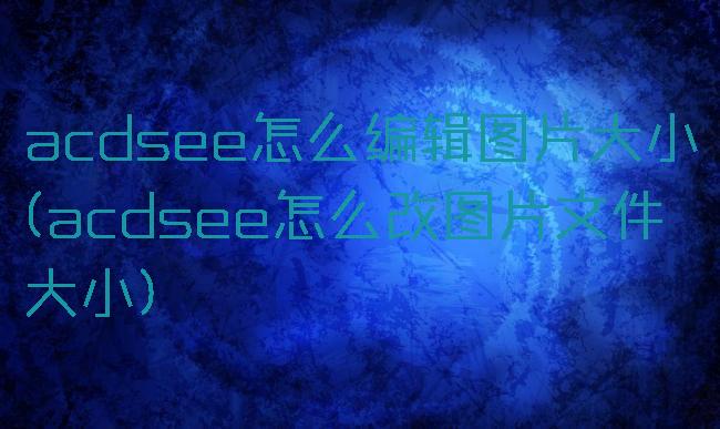 acdsee怎么编辑图片大小(acdsee怎么改图片文件大小)