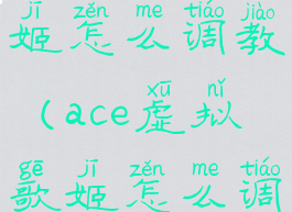ace虚拟歌姬怎么调教(ace虚拟歌姬怎么调教女生)