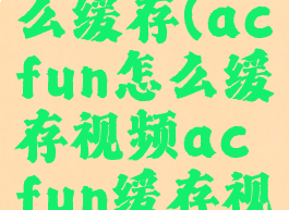 acfun怎么缓存(acfun怎么缓存视频acfun缓存视频方法)