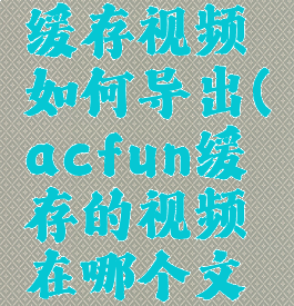 acfun的缓存视频如何导出(acfun缓存的视频在哪个文件夹)