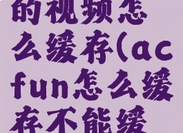 acfun里的视频怎么缓存(acfun怎么缓存不能缓存的视频)