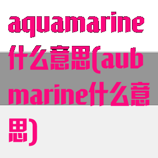 aquamarine什么意思(aubmarine什么意思)