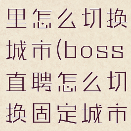 boss直聘里怎么切换城市(boss直聘怎么切换固定城市)