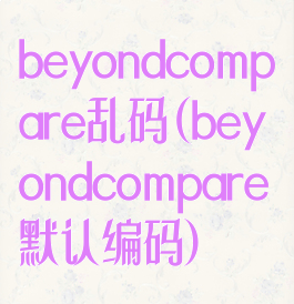 beyondcompare乱码(beyondcompare默认编码)