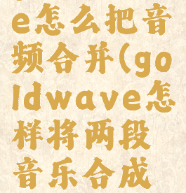 goldwave怎么把音频合并(goldwave怎样将两段音乐合成一个)