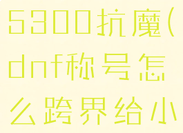 dnf小号堆5300抗魔(dnf称号怎么跨界给小号)