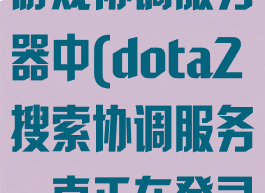 dota2搜索游戏协调服务器中(dota2搜索协调服务一直正在登录中)