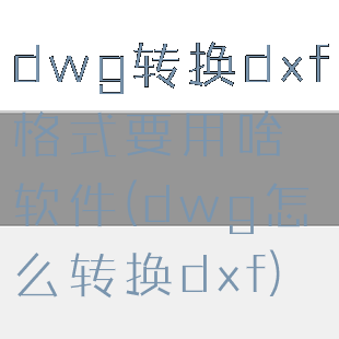 dwg转换dxf格式要用啥软件(dwg怎么转换dxf)