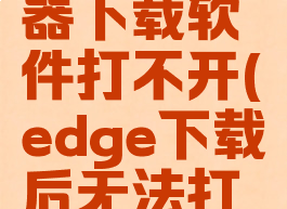 edge浏览器下载软件打不开(edge下载后无法打开)