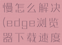 edge浏览器下载速度慢怎么解决(edge浏览器下载速度慢怎么解决方法)