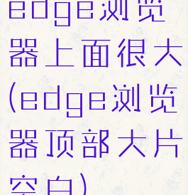 edge浏览器上面很大(edge浏览器顶部大片空白)