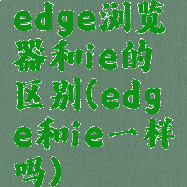 edge浏览器和ie的区别(edge和ie一样吗)