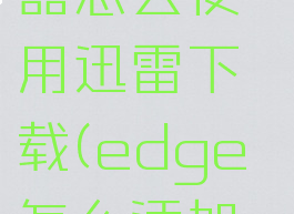 edge浏览器怎么使用迅雷下载(edge怎么添加迅雷)