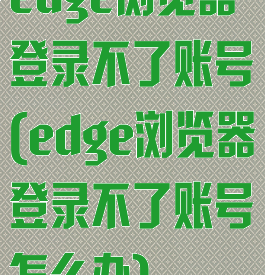 edge浏览器登录不了账号(edge浏览器登录不了账号怎么办)