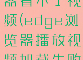 edge浏览器看不了视频(edge浏览器播放视频加载失败)