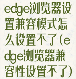 edge浏览器设置兼容模式怎么设置不了(edge浏览器兼容性设置不了)