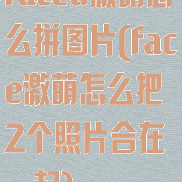 faceu激萌怎么拼图片(face激萌怎么把2个照片合在一起)