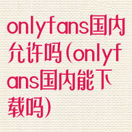 onlyfans国内允许吗(onlyfans国内能下载吗)