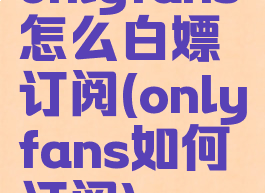 onlyfans怎么白嫖订阅(onlyfans如何订阅)