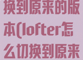 lofter怎么切换到原来的版本(lofter怎么切换到原来的版本下载)