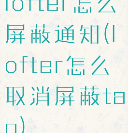 lofter怎么屏蔽通知(lofter怎么取消屏蔽tag)