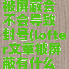 lofter文章被屏蔽会不会导致封号(lofter文章被屏蔽有什么影响)