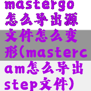 mastergo怎么导出源文件怎么变形(mastercam怎么导出step文件)