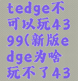 microsoftedge不可以玩4399(新版edge为啥玩不了4399)