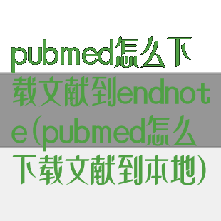 pubmed怎么下载文献到endnote(pubmed怎么下载文献到本地)