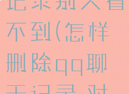 qq怎么删除全部聊天记录别人看不到(怎样删除qq聊天记录,对方也看不到)