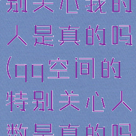 qq空间特别关心我的人是真的吗(qq空间的特别关心人数是真的吗)