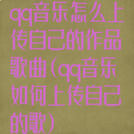 qq音乐怎么上传自己的作品歌曲(qq音乐如何上传自己的歌)