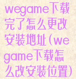 wegame下载完了怎么更改安装地址(wegame下载怎么改安装位置)