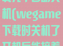 wegame下载完毕自动关机(wegame下载时关机了开机后能接着下吗)