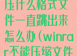 winrar不能解压什么格式文件一直跳出来怎么办(winrar不能压缩文件)