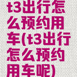 t3出行怎么预约用车(t3出行怎么预约用车呢)