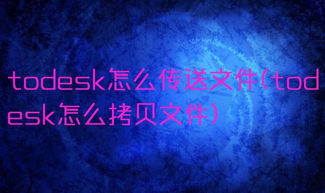 todesk怎么传送文件(todesk怎么拷贝文件)