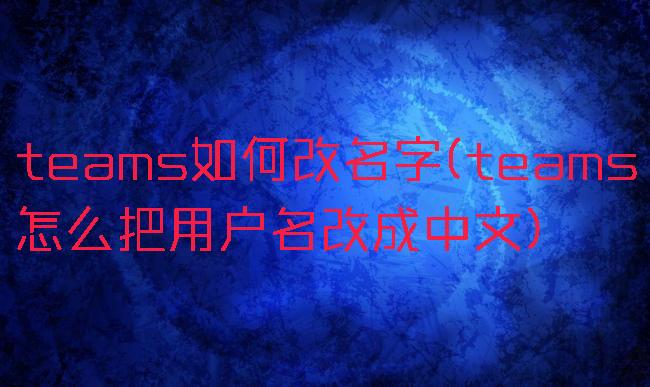 teams如何改名字(teams怎么把用户名改成中文)