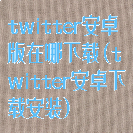 twitter安卓版在哪下载(twitter安卓下载安装)