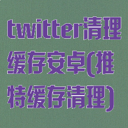 twitter清理缓存安卓(推特缓存清理)