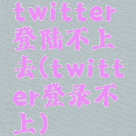 twitter登陆不上去(twitter登录不上)