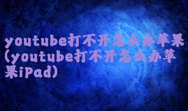 youtube打不开怎么办苹果(youtube打不开怎么办苹果iPad)